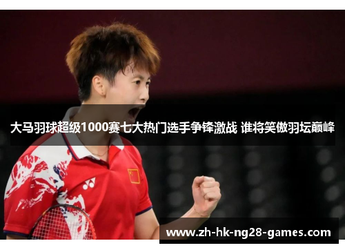 大马羽球超级1000赛七大热门选手争锋激战 谁将笑傲羽坛巅峰