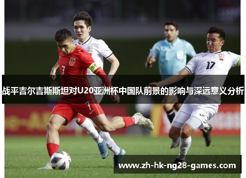 战平吉尔吉斯斯坦对U20亚洲杯中国队前景的影响与深远意义分析