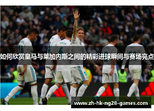 如何欣赏皇马与莱加内斯之间的精彩进球瞬间与赛场亮点