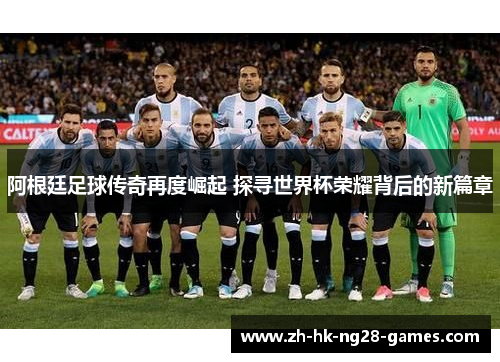 阿根廷足球传奇再度崛起 探寻世界杯荣耀背后的新篇章