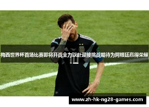 梅西世界杯首场比赛即将开战全力以赴迎接挑战期待为阿根廷赢得荣耀