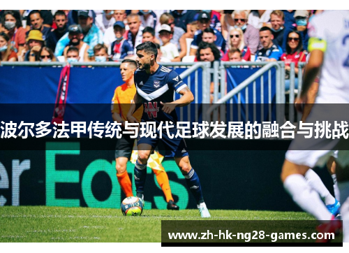波尔多法甲传统与现代足球发展的融合与挑战 波尔多法甲传统与现代足球发展的融合与挑战