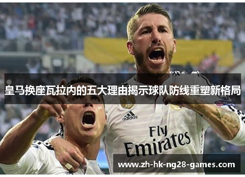 皇马换座瓦拉内的五大理由揭示球队防线重塑新格局