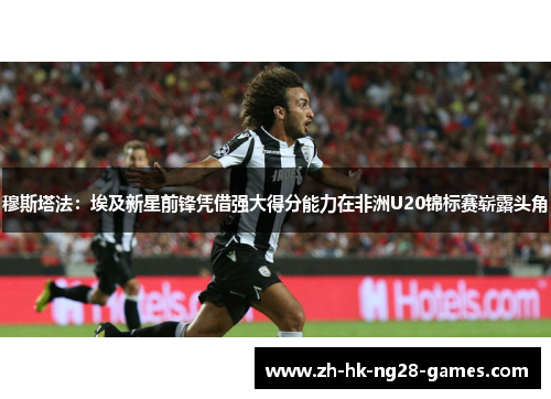 穆斯塔法：埃及新星前锋凭借强大得分能力在非洲U20锦标赛崭露头角