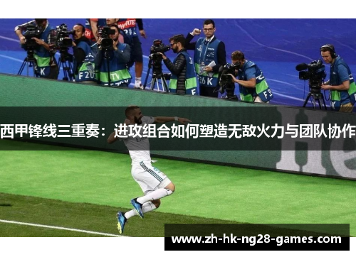 西甲锋线三重奏：进攻组合如何塑造无敌火力与团队协作