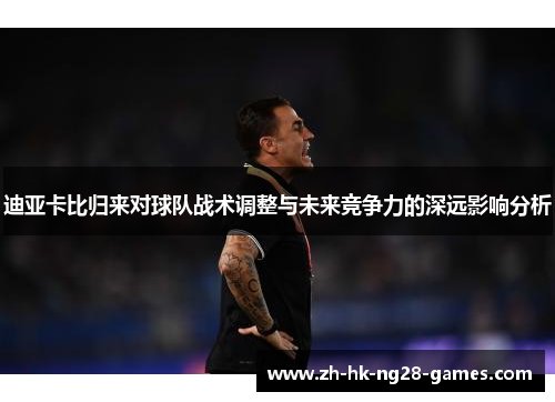 迪亚卡比归来对球队战术调整与未来竞争力的深远影响分析