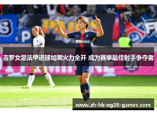 吉罗女足法甲进球如潮火力全开 成为赛季最佳射手争夺者