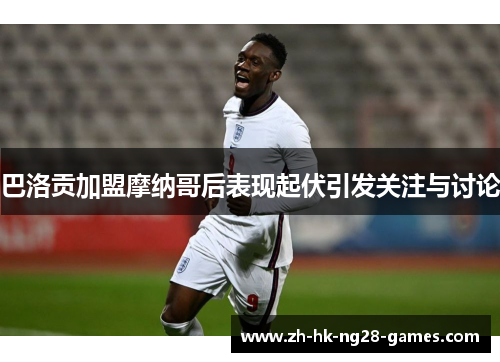 巴洛贡加盟摩纳哥后表现起伏引发关注与讨论 巴洛贡加盟摩纳哥后表现起伏引发关注与讨论