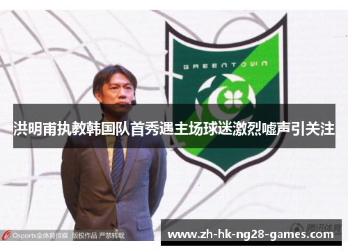 洪明甫执教韩国队首秀遇主场球迷激烈嘘声引关注