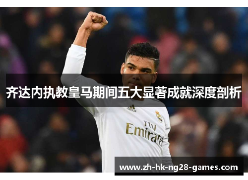 齐达内执教皇马期间五大显著成就深度剖析 齐达内执教皇马期间五大显著成就深度剖析